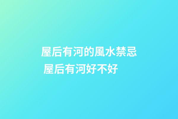 屋后有河的風水禁忌 屋后有河好不好